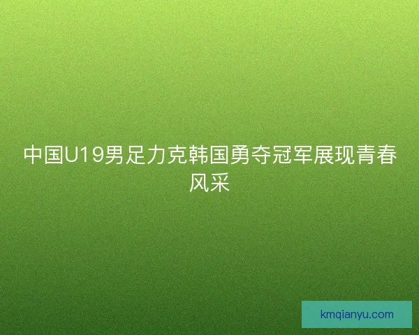 中国U19男足力克韩国勇夺冠军展现青春风采