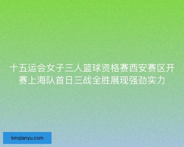 十五运会女子三人篮球资格赛西安赛区开赛上海队首日三战全胜展现强劲实力