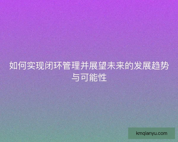 如何实现闭环管理并展望未来的发展趋势与可能性